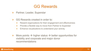 GG Rewards
Partner, Leader, Superstar
GG Rewards created in order to:
Reward organizations for their engagement and effectiveness
Provide a flexible way to move from Partner to Superstar
Enhance visualizations to understand your activity
More points  higher status  better opportunities for
visibility and corporate and major donor
recommendations
15
 