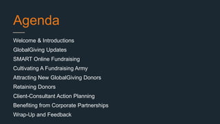 Agenda
Welcome & Introductions
GlobalGiving Updates
SMART Online Fundraising
Cultivating A Fundraising Army
Attracting New GlobalGiving Donors
Retaining Donors
Client-Consultant Action Planning
Benefiting from Corporate Partnerships
Wrap-Up and Feedback
 