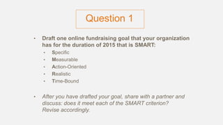 Question 1
• Draft one online fundraising goal that your organization
has for the duration of 2015 that is SMART:
• Specific
• Measurable
• Action-Oriented
• Realistic
• Time-Bound
• After you have drafted your goal, share with a partner and
discuss: does it meet each of the SMART criterion?
Revise accordingly.
 