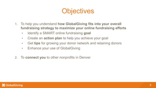 3
Objectives
1. To help you understand how GlobalGiving fits into your overall
fundraising strategy to maximize your online fundraising efforts
• Identify a SMART online fundraising goal
• Create an action plan to help you achieve your goal
• Get tips for growing your donor network and retaining donors
• Enhance your use of GlobalGiving
2. To connect you to other nonprofits in Denver
 