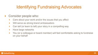 Identifying Fundraising Advocates
Consider people who:
Care about your work and/or the issues that you affect
Will serve as strong brand ambassadors
Can tell (or learn to tell) your story in a compelling way
Have large networks
You (or a colleague or board member) will feel comfortable asking to fundraise
on your behalf
35
 