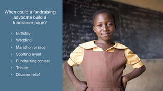 • Birthday
• Wedding
• Marathon or race
• Sporting event
• Fundraising contest
• Tribute
• Disaster relief
When could a fundraising
advocate build a
fundraiser page?
 