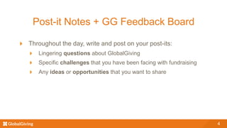 Post-it Notes + GG Feedback Board
Throughout the day, write and post on your post-its:
Lingering questions about GlobalGiving
Specific challenges that you have been facing with fundraising
Any ideas or opportunities that you want to share
4
 