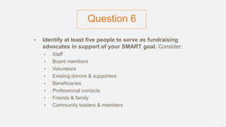 Question 6
• Identify at least five people to serve as fundraising
advocates in support of your SMART goal. Consider:
• Staff
• Board members
• Volunteers
• Existing donors & supporters
• Beneficiaries
• Professional contacts
• Friends & family
• Community leaders & members
50
 
