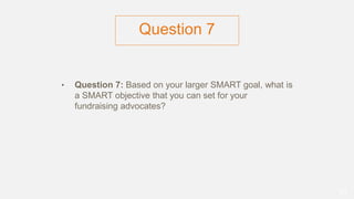 Question 7
• Question 7: Based on your larger SMART goal, what is
a SMART objective that you can set for your
fundraising advocates?
51
 