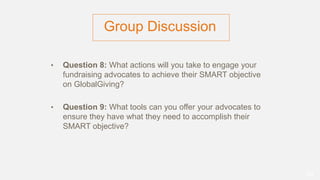 Group Discussion
• Question 8: What actions will you take to engage your
fundraising advocates to achieve their SMART objective
on GlobalGiving?
• Question 9: What tools can you offer your advocates to
ensure they have what they need to accomplish their
SMART objective?
52
 