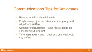 Communications Tips for Advocates
Harness email and social media
Emphasize project importance and urgency, and
why donor matters
Consider the audience – tailor messages to be
consistent but different
Time messages – one month out, one week out,
day before
54
 