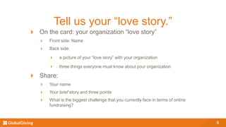 Tell us your “love story.”
On the card: your organization “love story”
Front side: Name
Back side:
a picture of your “love story” with your organization
three things everyone must know about your organization
Share:
Your name
Your brief story and three points
What is the biggest challenge that you currently face in terms of online
fundraising?
6
 
