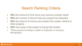 Search Ranking Criteria
40% the amount of time since your previous project report
20% the number of donors that your project has attracted
20% the amount of money your project has raised, relative to
other projects
20% how close is the project to being fully funded
**Bonus points for being a Leader or Superstar, or having a
Microproject
61
 