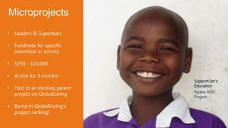 Support Ian’s
Education
Nyaka AIDS
Project
• Leaders & Superstars
• Fundraise for specific
individual or activity
• $250 - $10,000
• Active for 3 months
• Tied to an existing parent
project on GlobalGiving
• Bump in GlobalGiving’s
project ranking!
Microprojects
 