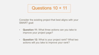 Questions 10 + 11
Consider the existing project that best aligns with your
SMART goal:
• Question 11: What three actions can you take to
improve your project page?
• Question 12: What is your project rank? What two
actions will you take to improve your rank?
 
