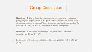 Group Discussion
• Question 12: List at least three reasons why donors have stopped
giving to your organization in the past and/or why donors would stop
giving to a project in general Then, brainstorm at least one solution for
each of the reasons that donors have or would stop giving.
• Question 13: What are three ways that you can increase donor
retention on GlobalGiving?
 Each group will share one response to each question with the larger
group.
66
 