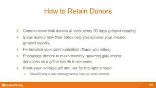 How to Retain Donors
68
Communicate with donors at least every 90 days (project reports)
Show donors how their funds help you achieve your mission
(project reports)
Personalize your communication (thank you notes)
Encourage donors to make monthly recurring gifts and/or
donations as a gift or tribute to someone
Know your average gift and ask for the right amount
 GlobalGiving is also working hard to help you retain donors!
 