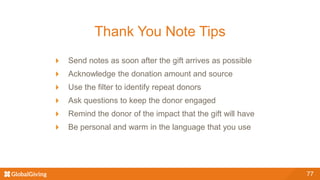 Thank You Note Tips
Send notes as soon after the gift arrives as possible
Acknowledge the donation amount and source
Use the filter to identify repeat donors
Ask questions to keep the donor engaged
Remind the donor of the impact that the gift will have
Be personal and warm in the language that you use
77
 