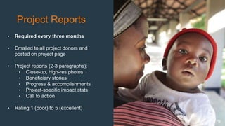 Project Reports
• Required every three months
• Emailed to all project donors and
posted on project page
• Project reports (2-3 paragraphs):
• Close-up, high-res photos
• Beneficiary stories
• Progress & accomplishments
• Project-specific impact stats
• Call to action
• Rating 1 (poor) to 5 (excellent)
79
 
