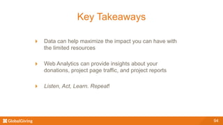 94
Key Takeaways
Data can help maximize the impact you can have with
the limited resources
Web Analytics can provide insights about your
donations, project page traffic, and project reports
Listen, Act, Learn. Repeat!
 