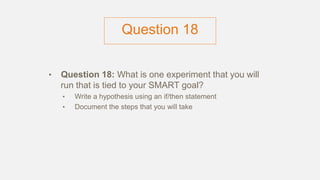Question 18
• Question 18: What is one experiment that you will
run that is tied to your SMART goal?
• Write a hypothesis using an if/then statement
• Document the steps that you will take
 