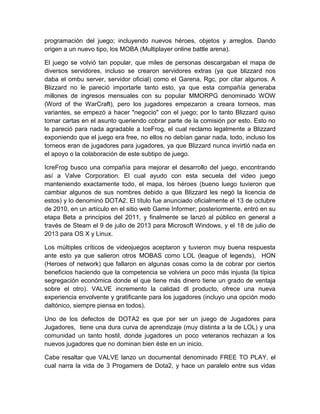 programación del juego; incluyendo nuevos héroes, objetos y arreglos. Dando
origen a un nuevo tipo, los MOBA (Multiplayer online battle arena).
El juego se volvió tan popular, que miles de personas descargaban el mapa de
diversos servidores, incluso se crearon servidores extras (ya que blizzard nos
daba el ombu server, servidor oficial) como el Garena, Rgc, por citar algunos. A
Blizzard no le pareció importarle tanto esto, ya que esta compañía generaba
millones de ingresos mensuales con su popular MMORPG denominado WOW
(Word of the WarCraft), pero los jugadores empezaron a creara torneos, mas
variantes, se empezó a hacer "negocio" con el juego; por lo tanto Blizzard quiso
tomar cartas en el asunto queriendo cobrar parte de la comisión por esto. Esto no
le pareció para nada agradable a IceFrog, el cual reclamo legalmente a Blizzard
exponiendo que el juego era free, no ellos no debían ganar nada, todo, incluso los
torneos eran de jugadores para jugadores, ya que Blizzard nunca invirtió nada en
el apoyo o la colaboración de este subtipo de juego.
IcreFrog busco una compañía para mejorar el desarrollo del juego, encontrando
así a Valve Corporation. El cual ayudo con esta secuela del video juego
manteniendo exactamente todo, el mapa, los héroes (bueno luego tuvieron que
cambiar algunos de sus nombres debido a que Blizzard les negó la licencia de
estos) y lo denominó DOTA2. El título fue anunciado oficialmente el 13 de octubre
de 2010, en un artículo en el sitio web Game Informer; posteriormente, entró en su
etapa Beta a principios del 2011, y finalmente se lanzó al público en general a
través de Steam el 9 de julio de 2013 para Microsoft Windows, y el 18 de julio de
2013 para OS X y Linux.
Los múltiples críticos de videojuegos aceptaron y tuvieron muy buena respuesta
ante esto ya que salieron otros MOBAS como LOL (league of legends), HON
(Heroes of network) que fallaron en algunas cosas como la de cobrar por ciertos
beneficios haciendo que la competencia se volviera un poco más injusta (la típica
segregación económica donde el que tiene más dinero tiene un grado de ventaja
sobre el otro). VALVE incremento la calidad dl producto, ofrece una nueva
experiencia envolvente y gratificante para los jugadores (incluyo una opción modo
daltónico, siempre piensa en todos).
Uno de los defectos de DOTA2 es que por ser un juego de Jugadores para
Jugadores, tiene una dura curva de aprendizaje (muy distinta a la de LOL) y una
comunidad un tanto hostil, donde jugadores un poco veteranos rechazan a los
nuevos jugadores que no dominan bien éste en un inicio.
Cabe resaltar que VALVE lanzo un documental denominado FREE TO PLAY, el
cual narra la vida de 3 Progamers de Dota2, y hace un paralelo entre sus vidas
 