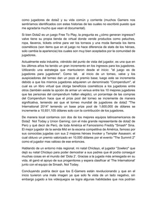 como jugadores de dota2 y su vida común y corriente (muchos Gamers nos
sentiríamos identificados con estas historias de las cuales no escribiré puesto que
me agradaría mucho que vean el documental).
Si bien Dota2 es un juego Free To Play, la pregunta es ¿cómo generan ingresos?
valve tiene su propia tienda de virtual donde vende productos como peluches,
ropa, llaveros, tickets online para ver los torneos y una moda llamada los items
cosméticos (son items que en el juego no hace diferencia de stats de los héroes,
solo cambia la apariencia) los cuales son muy bien aceptados por la comunidad de
jugadores.
Actualmente esta industria, viéndolo del punto de vista del jugador, es una que en
los últimos años ha tenido un gran incremento en los ingresos para los jugadores.
Utilizando una estrategia que mantuvieron desde el inicio: "el juego es de
jugadores para jugadores". Como tal, al inicio de un torneo, valve y los
auspiciadores del torneo dan un pozo al premio base; luego este se incrementa
debido a que los mismos jugadores adquieren un denominado "Compendium", el
cual es un libro virtual que otorga beneficios cosméticos a los jugadores entre
otros (también existe la opción de armar un versus entre los 10 mejores jugadores
que las personas del compendium hallan elegido), un porcentaje de las compras
del Compendium hace que el prize pool del torneo se incremente de manera
significativa, teniendo asi que el torneo mundial de jugadores de dota2 "The
International 2014" teniendo un base prize pool de 1,600,000 de dólares se
incremente a 10,931,105 dólares solo con la contribución de los jugadores.
De manera local contamos con dos de los mejores equipos latinoamericanos de
Dota2 Not Today y Union Gaming; con el más grande representante de dota2 de
Perú y qué decir de Perú, de toda América el Famosísimo Freddy "Smash" Sina.
El mejor jugador de la senda Mid en la escena competitiva de América, famoso por
sus conocidas jugadas con sus 2 mejores héroes Invoker y Templar Assassin; el
cual obtuvo un premio valorizado en 10,000 dólares por el evento "The Summit 2"
como el jugador mas valioso de ese entonces.
Hablando de un entorno más regional, mi natal Chiclayo, el jugador "2owlerz" que
dejó su natal Chiclayo para poder demostrar a sus padres que él podía conseguir
muchas cosas en el mundo del ‘Dota 2’. Gracias a la jugada más arriesgada en su
vida, él ganó el apoyo de sus progenitores y espera clasificar al ‘The International’
junto con el equipo de Smash, Not Today.
Concluyendo podría decir que los E-Gamers están revolucionando y que en el
inicio tuvieron una mala imagen ya que solo fe vista de un lado negativo, sin
embargo jugado a los videojuegos se logra algunas habilidades que nos podrían
 