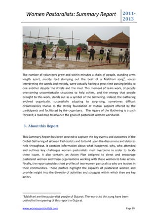 Women Pastoralists: Summary Report                                      2011-
                                                                             2013




The number of volunteers grew and within minutes a chain of people, standing arms
length apart, muddy feet stamping out the beat of a Maldhari song3, voices
interpreting the words and melody, were actually having a great time passing bricks to
one another despite the drizzle and the mud. This moment of team work, of people
overcoming uncomfortable situations to help others, and the energy that people
brought to this work, stands out as a symbol of the Gathering. Indeed, the Gathering
evolved organically, successfully adapting to surprising, sometimes difficult
circumstances thanks to the strong foundation of mutual support offered by the
participants and facilitated by the organizers. The legacy of the Gathering is a path
forward; a road map to advance the goals of pastoralist women worldwide.


    3. About this Report

This Summary Report has been created to capture the key events and outcomes of the
Global Gathering of Women Pastoralists and to build upon the discussions and debates
held throughout. It contains information about what happened, why, who attended
and outlines key challenges women pastoralists must overcome in order to tackle
these issues. It also contains an Action Plan designed to direct and encourage
pastoralist women and those organisations working with these women to take action.
Finally, the report provides short profiles of two women pastoralists who are leaders in
their communities. These profiles highlight the capacity of pastoralist women and
provide insight into the diversity of activities and struggles within which they are key
actors.




3
 Maldhari are the pastoralist people of Gujarat. The words to this song have been
posted in the opening of this report in Gujarat.

www.womenpastoralists.com                                                       Page 10
 