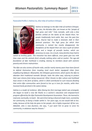 Women Pastoralists: Summary Report                                         2011-
                                                                             2013


Pastoralist Profile 1: Halima Ise, Afar tribe of northern Ethiopia


                             Halima Ise belongs to the Afar tribe of northern Ethiopia.
                             Her clan, the Ba'adoo Afar, are known as the "people of
                             high grass and milk." Fully nomadic, with only a few
                             families settled on the banks of the Awash River, her
                             people traditionally herd cattle. But, over the past five
                             years, they've had to make a dramatic shift in their
                             pastoral practices. The high grass for which their
                             community is named has mostly disappeared; the
                             floodplains of the Awash River are now a quilt of cotton
                             fields and a tangle of prosofis bushes, which are
                             poisonous to cows. As a result, many families have had to
switch to herding goats. This transition has been difficult, since goats give less milk
than cows and the animals fetch virtually nothing when sold at market. The age-old
foundation of Afar livelihood is eroding, leaving its members faced with extreme
poverty and chronic malnutrition.

The Afar are also victims of hostile raids, and for nearly twenty years have been forced
to defend themselves from invading (and much better equipped) tribes from
neighbouring Djibouti. Meanwhile, the Ethiopian government, which wants the Afar to
abandon their traditional nomadic lifestyle, looks the other way, refusing to protect
their own citizens from being massacred. Other threats to Afar culture and livelihood
have arisen in the form of dams, which in 2010 contributed to such massive flooding
that entire Afar communities were forced to live up in trees for months, while their
livestock herds perished in the waters below.

Halima is a model of resilience. After fleeing her first marriage (which was arranged),
she began to build a new life thanks to a women's education and empowerment
program offered by the Afar Pastoralist Development Association. There, she learned to
read and, eventually, to teach. She went from being a divorced single mom, scorned by
her community, to being a leader within it. Ten years ago, no one would talk to her;
today, because of the help she gives to her people, she is highly respected. Of her son,
Abdullah, who is now fourteen, she says, "I just want him to grow to serve his
community, in whatever way he chooses."




www.womenpastoralists.com                                                       Page 11
 