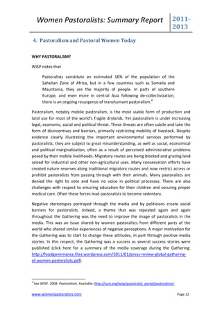 Women Pastoralists: Summary Report                                                       2011-
                                                                                              2013
    4. Pastoralism and Pastoral Women Today


WHY PASTORALISM?

WISP notes that

         Pastoralists constitute an estimated 16% of the population of the
         Sahelian Zone of Africa, but in a few countries such as Somalia and
         Mauritania, they are the majority of people. In parts of southern
         Europe, and even more in central Asia following de-collectivization,
         there is an ongoing resurgence of transhumant pastoralism.4

Pastoralism, notably mobile pastoralism, is the most viable form of production and
land use for most of the world’s fragile drylands. Yet pastoralism is under increasing
legal, economic, social and political threat. These threats are often subtle and take the
form of disincentives and barriers, primarily restricting mobility of livestock. Despite
evidence clearly illustrating the important environmental services performed by
pastoralists, they are subject to great misunderstanding, as well as social, economical
and political marginalization, often as a result of perceived administrative problems
posed by their mobile livelihoods. Migratory routes are being blocked and grazing land
seized for industrial and other non-agricultural uses. Many conservation efforts have
created nature reserves along traditional migratory routes and now restrict access or
prohibit pastoralists from passing through with their animals. Many pastoralists are
denied the right to vote and have no voice in political processes. There are also
challenges with respect to ensuring education for their children and securing proper
medical care. Often these forces lead pastoralists to become sedentary.

Negative stereotypes portrayed through the media and by politicians create social
barriers for pastoralists. Indeed, a theme that was repeated again and again
throughout the Gathering was the need to improve the image of pastoralists in the
media. This was an issue shared by women pastoralists from different parts of the
world who shared similar experiences of negative perceptions. A major motivation for
the Gathering was to start to change these attitudes, in part through positive media
stories. In this respect, the Gathering was a success as several success stories were
published (click here for a summary of the media coverage during the Gathering:
http://foodgovernance.files.wordpress.com/2011/01/press-review-global-gathering-
of-women-pastoralists.pdf).



4
    See WISP. 2008. Pastoralism. Available: http://iucn.org/wisp/pastoralist_portal/pastoralism/

www.womenpastoralists.com                                                                          Page 12
 