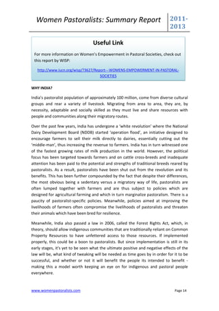 Women Pastoralists: Summary Report                                         2011-
                                                                             2013

                                  Useful Link
 For more information on Women’s Empowerment in Pastoral Societies, check out
 this report by WISP:

   http://www.iucn.org/wisp/?3627/Report---WOMENS-EMPOWERMENT-IN-PASTORAL-
                                     SOCIETIES

WHY INDIA?

India’s pastoralist population of approximately 100 million, come from diverse cultural
groups and rear a variety of livestock. Migrating from area to area, they are, by
necessity, adaptable and socially skilled as they must live and share resources with
people and communities along their migratory routes.

Over the past few years, India has undergone a ‘white revolution’ where the National
Dairy Development Board (NDDB) started ‘operation flood’, an initiative designed to
encourage farmers to sell their milk directly to dairies, essentially cutting out the
‘middle-man’, thus increasing the revenue to farmers. India has in turn witnessed one
of the fastest growing rates of milk production in the world. However, the political
focus has been targeted towards farmers and on cattle cross-breeds and inadequate
attention has been paid to the potential and strengths of traditional breeds reared by
pastoralists. As a result, pastoralists have been shut out from the revolution and its
benefits. This has been further compounded by the fact that despite their differences,
the most obvious being a sedentary versus a migratory way of life, pastoralists are
often lumped together with farmers and are thus subject to policies which are
designed for agricultural farming and which in turn marginalize pastoralism. There is a
paucity of pastoralist-specific policies. Meanwhile, policies aimed at improving the
livelihoods of farmers often compromise the livelihoods of pastoralists and threaten
their animals which have been bred for resilience.

Meanwhile, India also passed a law in 2006, called the Forest Rights Act, which, in
theory, should allow indigenous communities that are traditionally reliant on Common
Property Resources to have unfettered access to those resources. If implemented
properly, this could be a boon to pastoralists. But since implementation is still in its
early stages, it's yet to be seen what the ultimate positive and negative effects of the
law will be, what kind of tweaking will be needed as time goes by in order for it to be
successful, and whether or not it will benefit the people its intended to benefit -
making this a model worth keeping an eye on for indigenous and pastoral people
everywhere.


www.womenpastoralists.com                                                       Page 14
 