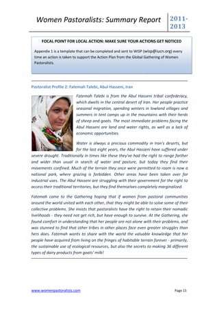 Women Pastoralists: Summary Report                                          2011-
                                                                              2013

     FOCAL POINT FOR LOCAL ACTION: MAKE SURE YOUR ACTIONS GET NOTICED

 Appendix 1 is a template that can be completed and sent to WISP (wisp@iucn.org) every
 time an action is taken to support the Action Plan from the Global Gathering of Women
 Pastoralists.




Pastoralist Profile 2: Fatemah Talebi, Abul Hasseni, Iran

                         Fatemah Talebi is from the Abul Hasseni tribal confederacy,
                         which dwells in the central desert of Iran. Her people practice
                         seasonal migration, spending winters in lowland villages and
                         summers in tent camps up in the mountains with their herds
                         of sheep and goats. The most immediate problems facing the
                         Abul Hasseni are land and water rights, as well as a lack of
                         economic opportunities.

                           Water is always a precious commodity in Iran's deserts, but
                           for the last eight years, the Abul Hasseni have suffered under
severe drought. Traditionally in times like these they've had the right to range farther
and wider than usual in search of water and pasture, but today they find their
movements confined. Much of the terrain they once were permitted to roam is now a
national park, where grazing is forbidden. Other areas have been taken over for
industrial uses. The Abul Hasseni are struggling with their government for the right to
access their traditional territories, but they find themselves completely marginalized.

Fatemah came to the Gathering hoping that if women from pastoral communities
around the world united with each other, that they might be able to solve some of their
collective problems. She insists that pastoralists have the right to retain their nomadic
livelihoods - they need not get rich, but have enough to survive. At the Gathering, she
found comfort in understanding that her people are not alone with their problems, and
was stunned to find that other tribes in other places face even greater struggles than
hers does. Fatemah wants to share with the world the valuable knowledge that her
people have acquired from living on the fringes of habitable terrain forever - primarily,
the sustainable use of ecological resources, but also the secrets to making 36 different
types of dairy products from goats' milk!




www.womenpastoralists.com                                                        Page 15
 