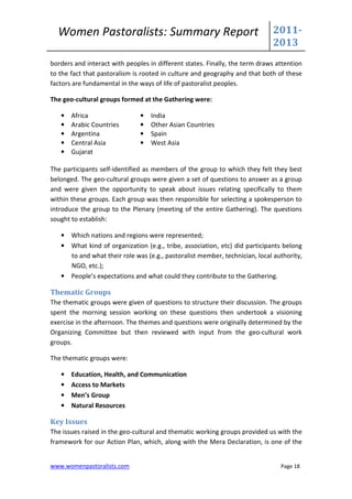 Women Pastoralists: Summary Report                                         2011-
                                                                             2013
borders and interact with peoples in different states. Finally, the term draws attention
to the fact that pastoralism is rooted in culture and geography and that both of these
factors are fundamental in the ways of life of pastoralist peoples.

The geo-cultural groups formed at the Gathering were:

   •   Africa                  •   India
   •   Arabic Countries        •   Other Asian Countries
   •   Argentina               •   Spain
   •   Central Asia            •   West Asia
   •   Gujarat

The participants self-identified as members of the group to which they felt they best
belonged. The geo-cultural groups were given a set of questions to answer as a group
and were given the opportunity to speak about issues relating specifically to them
within these groups. Each group was then responsible for selecting a spokesperson to
introduce the group to the Plenary (meeting of the entire Gathering). The questions
sought to establish:

   • Which nations and regions were represented;
   • What kind of organization (e.g., tribe, association, etc) did participants belong
     to and what their role was (e.g., pastoralist member, technician, local authority,
     NGO, etc.);
   • People’s expectations and what could they contribute to the Gathering.

Thematic Groups
The thematic groups were given of questions to structure their discussion. The groups
spent the morning session working on these questions then undertook a visioning
exercise in the afternoon. The themes and questions were originally determined by the
Organizing Committee but then reviewed with input from the geo-cultural work
groups.

The thematic groups were:

   •   Education, Health, and Communication
   •   Access to Markets
   •   Men’s Group
   •   Natural Resources

Key Issues
The issues raised in the geo-cultural and thematic working groups provided us with the
framework for our Action Plan, which, along with the Mera Declaration, is one of the


www.womenpastoralists.com                                                       Page 18
 