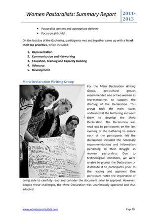 Women Pastoralists: Summary Report                                         2011-
                                                                             2013
           • Pastoralist content and appropriate delivery
           • Focus on girl child

On the last day of the Gathering, participants met and together came up with a list of
their top priorities, which included:

   1.   Representation
   2.   Communication and Networking
   3.   Education, Training and Capacity Building
   4.   Advocacy
   5.   Development


Mera Declaration Writing Group
                                                For the Mera Declaration Writing
                                                Group,       geo-cultural      groups
                                                recommended one or two women as
                                                representatives to support the
                                                drafting of the Declaration. This
                                                group took the main issues
                                                addressed at the Gathering and used
                                                them to develop the Mera
                                                Declaration. The Declaration was
                                                read out to participants on the last
                                                evening of the Gathering to ensure
                                                each of the participants felt the
                                                declaration included the necessary
                                                recommendations and information
                                                pertaining to their struggle as
                                                women       pastoralists.   Due     to
                                                technological limitations, we were
                                                unable to project the Declaration or
                                                distribute it to participants prior to
                                                the reading and approval. One
                                                participant noted the importance of
being able to carefully read and consider the document prior to approval. However,
despite these challenges, the Mera Declaration was unanimously approved and thus
adopted.




www.womenpastoralists.com                                                       Page 20
 