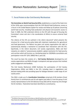 Women Pastoralists: Summary Report                                          2011-
                                                                                 2013


    7. Focal Points to the Civil Society Mechanism


The Committee on World Food Security (CFS), established as a result of the food crisis
of the 1970s upon recommendation from the 1974 World Food Conference, serves as
a forum in the United Nations System for review and follow-up of policies concerning
world food security, including food production and physical and economic access to
food. In 2009, the FAO undertook reforms to the CFS with the goal of focusing the
Committee’s vision and role in the coordination of efforts to ensure universal food
security.

The reforms of the CFS are outlined in the reform document6 which presents the
structure for a food security policy body with important implications for agricultural
and food governance. The Reform has given civil society organizations the right to
autonomously develop a mechanism to coordinate their interactions with the CFS.
Specifically, in the reform document, civil society organizations, NGOs and their
networks are called to “autonomously establish a global mechanism for food security
and nutrition which will function as a facilitating body for CSO/NGOs consultation and
participation in the CFS” (CFS: 2009/2 Rev.2, para.16).

The result has been the creation of a Civil Society Mechanism developed by civil
society organizations and NGOs through a transparent and open process that involved
public engagement and feedback.

The Civil Society Mechanism (CSM) facilitates the participation of Civil Society
Organizations (CSOs) and NGOs in the CFS, including input in negotiations and
decision-making while also providing space for dialogue between a wide range of civil
society actors.

The CSM is made up of a Coordination Committee comprised of 40 members (Focal
Points) from 11 constituencies and 16 sub-regions (see table 2). From this group, 4 civil
society representatives to the CFS Advisory Group (AG) will be chosen by and amongst
the CC members. Pastoralists have been identified as a constituency.




6
 The Reform Document of the Committee on World Food Security can be found here
http://www.fao.org/fileadmin/templates/cfs/Docs0910/ReformDoc/CFS_2009_2_Rev_2_E_K7197.pdf

www.womenpastoralists.com                                                           Page 25
 