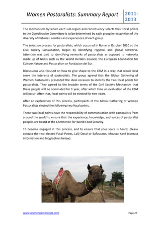 Women Pastoralists: Summary Report                                        2011-
                                                                            2013
The mechanisms by which each sub-region and constituency selects their focal points
to the Coordination Committee is to be determined by each group in recognition of the
diversity of histories, realities and experiences of each group.

The selection process for pastoralists, which occurred in Rome in October 2010 at the
Civil Society Consultation, began by identifying regional and global networks.
Attention was paid to identifying networks of pastoralists as opposed to networks
made up of NGOs such as the World Herders Council, the European Foundation for
Culture Nature and Pastoralism or Fundacion del Sur.

Discussions also focused on how to give shape to the CSM in a way that would best
serve the interests of pastoralists. The group agreed that the Global Gathering of
Women Pastoralists presented the ideal occasion to identify the two focal points for
pastoralists. They agreed to the broader terms of the Civil Society Mechanism that
these people will be nominated for 1 year, after which time an evaluation of the CSM
will occur. After that, focal points will be elected for two-years.

After an explanation of this process, participants of the Global Gathering of Women
Pastoralists elected the following two focal points.

These two focal points have the responsibility of communication with pastoralists from
around the world to ensure that the experience, knowledge, and voices of pastoralist
peoples are heard at the Committee for World Food Security.

To become engaged in this process, and to ensure that your voice is heard, please
contact the two elected Focal Points, Lalji Desai or Safouratou Moussa Kané (contact
information and biographies below).




www.womenpastoralists.com                                                     Page 27
 