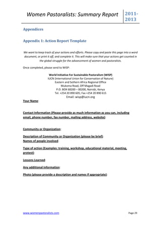 Women Pastoralists: Summary Report                                                 2011-
                                                                                     2013
Appendices


Appendix 1: Action Report Template

We want to keep track of your actions and efforts. Please copy and paste this page into a word
document, or print it off, and complete it. This will make sure that your actions get counted in
            the global struggle for the advancement of women and pastoralists.

Once completed, please send to WISP:

                     World Initiative For Sustainable Pastoralism (WISP)
                    IUCN (International Union for Conservation of Nature)
                         Eastern and Sothern Africa Regional Office
                               Mukoma Road, Off Magadi Road
                           P.O. BOX 68200 – 00200, Nairobi, Kenya
                         Tel. +254 20 890 605; Fax +254 20 890 615
                                    Email: wisp@iucn.org
Your Name:


Contact Information (Please provide as much information as you can, including
email, phone number, fax number, mailing address, website):


Community or Organization:

Description of Community or Organization (please be brief):
Names of people involved:

Type of action (Examples: training, workshop, educational material, meeting,
protest):

Lessons Learned:

Any additional information:

Photo (please provide a description and names if appropriate):




www.womenpastoralists.com                                                               Page 29
 