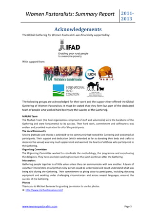 Women Pastoralists: Summary Report                                                     2011-
                                                                                          2013

                             Acknowledgements
The Global Gathering for Women Pastoralists was financially supported by:




With support from:




The following groups are acknowledged for their work and the support they offered the Global
Gathering of Women Pastoralists. It must be stated that they form but part of the dedicated
team of people who worked hard to ensure the success of the Gathering.

MARAG Team
The MARAG Team (the host organization comprised of staff and volunteers) were the backbone of the
Gathering and were fundamental to its success. Their hard work, commitment and selflessness was
endless and provided inspiration for all of the participants.
The Local Community
Sincere gratitude and thanks is extended to the community that hosted the Gathering and welcomed all
participants. Their support and dedication (which extended as far as donating their beds and crafts to
decorate the venue) was very much appreciated and warmed the hearts of all those who participated in
the Gathering.
Organizing Committee
The Organizing Committee worked to coordinate the methodology, the programme and coordinating
the delegates. They have also been working to ensure that work continues after the Gathering.
Interpreters
Gathering people together is of little value unless they can communicate with one another. A team of
volunteer interpreters ensured that every person could be understood and could understand what was
being said during the Gathering. Their commitment to giving voice to participants, including donating
equipment and working under challenging circumstances and across several languages, ensured the
success of the Gathering.
Photos
Thank you to Michael Benanav for granting permission to use his photos.
© http://www.michaelbenanav.com/




www.womenpastoralists.com                                                                    Page 3
 