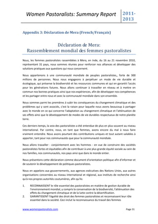 Women Pastoralists: Summary Report                                              2011-
                                                                                     2013

Appendix 3: Déclaration de Mera (French/Français)


                 Déclaration de Mera:
     Rassemblement mondial des femmes pastoralistes
Nous, les femmes pastoralistes rassemblées à Mera, en Inde, du 16 au 21 novembre 2010,
représentant 31 pays, nous sommes réunies pour renforcer nos alliances et développer des
solutions pratiques aux questions qui nous concernent.

Nous appartenons à une communauté mondiale de peuples pastoralistes,, forte de 300
millions de personnes. Nous nous engageons à perpétuer un mode de vie durable et
écologique, qui préserve la biodiversité et les ressources communes et qui en garantit l'accès
pour les générations futures. Nous allons continuer à travailler en réseau et à mettre en
commun nos bonnes pratiques ainsi que nos expériences, afin de développer nos compétences
et les partager entre nous et avec la communauté mondiale dans son ensemble.

Nous sommes parmi les premières à subir les conséquences du changement climatique et des
problèmes qui y sont associés, c'est la raison pour laquelle nous avons beaucoup à partager
avec le monde en ce qui concerne l'adaptation au changement climatique et l'atténuation de
ses effets ainsi que le développement de modes de vie durables respectueux de notre planète
terre.

Ces derniers temps, la voix des pastoralistes a été entendue de plus en plus souvent au niveau
international. Par contre, nous, en tant que femmes, avons encore du mal à nous faire
vraiment entendre. Nous avons pourtant des contributions uniques et tout autant valables à
apporter, tant pour nos communautés que pour la communauté mondiale.

Nous allons travailler - conjointement avec les hommes - en vue de construire des sociétés
pastoralistes fortes et équitables afin de contribuer à une plus grande équité sociale au sein de
nos familles, nos communautés, nos pays ainsi que dans le monde entier.

Nous présentons cette déclaration comme document d'orientation politique afin d'informer et
de soutenir le développement de politiques pastoralistes.

Nous en appelons aux gouvernements, aux agences exécutives des Nations Unies, aux autres
organisations concernées au niveau international et régional, aux instituts de recherche ainsi
qu'à nos propres autorités coutumières, afin qu'ils:

1.    RECONNAISSENT le rôle essentiel des pastoralistes en matière de gestion durable de
      l'environnement mondial, y compris la conservation de la biodiversité, l'atténuation des
      effets du changement climatique et de la lutte contre la désertification.
2.    GARANTISSENT l'égalité des droit des femmes pastoralistes et reconnaissent leur rôle
      essentiel dans la société. Ceci inclut la reconnaissance du travail des femmes


www.womenpastoralists.com                                                               Page 31
 