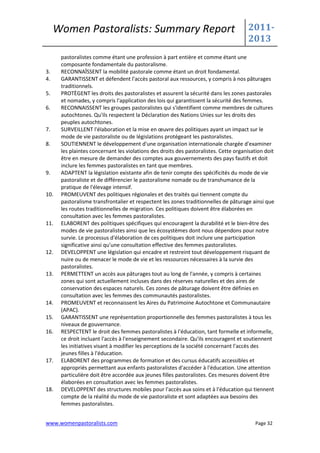 Women Pastoralists: Summary Report                                               2011-
                                                                                      2013
      pastoralistes comme étant une profession à part entière et comme étant une
      composante fondamentale du pastoralisme.
3.    RECONNAÎSSENT la mobilité pastorale comme étant un droit fondamental.
4.    GARANTISSENT et défendent l'accès pastoral aux ressources, y compris à nos pâturages
      traditionnels.
5.    PROTÈGENT les droits des pastoralistes et assurent la sécurité dans les zones pastorales
      et nomades, y compris l'application des lois qui garantissent la sécurité des femmes.
6.    RECONNAISSENT les groupes pastoralistes qui s'identifient comme membres de cultures
      autochtones. Qu'ils respectent la Déclaration des Nations Unies sur les droits des
      peuples autochtones.
7.    SURVEILLENT l'élaboration et la mise en œuvre des politiques ayant un impact sur le
      mode de vie pastoraliste ou de législations protégeant les pastoralistes.
8.    SOUTIENNENT le développement d'une organisation internationale chargée d'examiner
      les plaintes concernant les violations des droits des pastoralistes. Cette organisation doit
      être en mesure de demander des comptes aux gouvernements des pays fautifs et doit
      inclure les femmes pastoralistes en tant que membres.
9.    ADAPTENT la législation existante afin de tenir compte des spécificités du mode de vie
      pastoraliste et de différencier le pastoralisme nomade ou de transhumance de la
      pratique de l'élevage intensif.
10.   PROMEUVENT des politiques régionales et des traités qui tiennent compte du
      pastoralisme transfrontalier et respectent les zones traditionnelles de pâturage ainsi que
      les routes traditionnelles de migration. Ces politiques doivent être élaborées en
      consultation avec les femmes pastoralistes.
11.   ELABORENT des politiques spécifiques qui encouragent la durabilité et le bien-être des
      modes de vie pastoralistes ainsi que les écosystèmes dont nous dépendons pour notre
      survie. Le processus d'élaboration de ces politiques doit inclure une participation
      significative ainsi qu'une consultation effective des femmes pastoralistes.
12.   DEVELOPPENT une législation qui encadre et restreint tout développement risquant de
      nuire ou de menacer le mode de vie et les ressources nécessaires à la survie des
      pastoralistes.
13.   PERMETTENT un accès aux pâturages tout au long de l'année, y compris à certaines
      zones qui sont actuellement incluses dans des réserves naturelles et des aires de
      conservation des espaces naturels. Ces zones de pâturage doivent être définies en
      consultation avec les femmes des communautés pastoralistes.
14.   PROMEUVENT et reconnaissent les Aires du Patrimoine Autochtone et Communautaire
      (APAC).
15.   GARANTISSENT une représentation proportionnelle des femmes pastoralistes à tous les
      niveaux de gouvernance.
16.   RESPECTENT le droit des femmes pastoralistes à l'éducation, tant formelle et informelle,
      ce droit incluant l'accès à l'enseignement secondaire. Qu'ils encouragent et soutiennent
      les initiatives visant à modifier les perceptions de la société concernant l'accès des
      jeunes filles à l'éducation.
17.   ELABORENT des programmes de formation et des cursus éducatifs accessibles et
      appropriés permettant aux enfants pastoralistes d'accéder à l'éducation. Une attention
      particulière doit être accordée aux jeunes filles pastoralistes. Ces mesures doivent être
      élaborées en consultation avec les femmes pastoralistes.
18.   DEVELOPPENT des structures mobiles pour l'accès aux soins et à l'éducation qui tiennent
      compte de la réalité du mode de vie pastoraliste et sont adaptées aux besoins des
      femmes pastoralistes.


www.womenpastoralists.com                                                                Page 32
 
