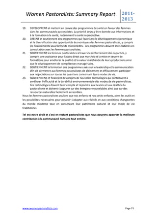 Women Pastoralists: Summary Report                                                2011-
                                                                                    2013
19.    DEVELOPPENT et mettent en œuvre des programmes de santé en faveur des femmes
       dans les communautés pastoralistes. La priorité devra y être donnée aux informations et
       à la formation à la santé, notamment la santé reproductive.
20. CREENT et soutiennent des programmes qui favorisent le développement économique
       et la diversification des opportunités économiques des femmes pastoralistes, y compris
       les financements sous forme de microcrédits. Ces programmes doivent être élaborés en
       consultation avec les femmes pastoralistes.
21. SOUTIENNENT les femmes pastoralistes à travers le renforcement des capacités, y
       compris une assistance pour l'accès direct aux marchés et la mise en œuvre de
       formations pour améliorer la qualité et la valeur marchande de leurs productions ainsi
       que le développement de compétences managériales.
22. SOUTIENNENT la formation des programmes axés sur le leadership et la communication
       afin de permettre aux femmes pastoralistes de pleinement et efficacement participer
       aux négociations sur toutes les questions concernant leurs modes de vie.
23. SOUTIENNENT et financent des projets de nouvelles technologies qui contribuent à
       améliorer l'efficacité et la durabilité environnementale des modes de vie pastoralistes.
       Ces technologies doivent tenir compte et répondre aux besoins et aux réalités du
       pastoralisme et doivent s'appuyer sur des énergies renouvelables ainsi que sur des
       ressources naturelles facilement accessibles.
Nous les femmes pastoralistes voulons que nos enfants et nos petits-enfants, aient les outils et
les possibilités nécessaires pour pouvoir s'adapter aux réalités et aux conditions changeantes
du monde moderne tout en conservant leur patrimoine culturel et leur mode de vie
traditionnel.

Tel est notre droit et c'est en restant pastoralistes que nous pouvons apporter la meilleure
contribution à la communauté humaine tout entière.




www.womenpastoralists.com                                                              Page 33
 