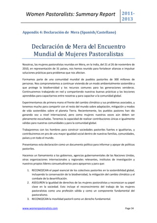 Women Pastoralists: Summary Report                                                2011-
                                                                                    2013

Appendix 4: Declaración de Mera (Spanish/Castellano)



       Declaración de Mera del Encuentro
       Mundial de Mujeres Pastoralistas
Nosotras, las mujeres pastoralistas reunidas en Mera, en la India, del 21 al 26 de noviembre de
2010, en representación de 31 países, nos hemos reunido para fortalecer alianzas e impulsar
soluciones prácticas para problemas que nos afectan.

Formamos parte de una comunidad mundial de pueblos pastoriles de 300 millones de
personas. Nos comprometemos a continuar viviendo de un modo ambientalmente sostenible y
que protege la biodiversidad y los recursos comunes para las generaciones venideras.
Continuaremos trabajando en red y compartiendo nuestras buenas prácticas y las lecciones
aprendidas para capacitarnos entre nosotras y para capacitar a la comunidad global.

Experimentamos de primera mano el frente del cambio climático y sus problemas asociados, y
tenemos mucho para compartir con el resto del mundo sobre adaptación, mitigación y modos
de vida sostenibles sobre el planeta Tierra. Recientemente, los pueblos pastores han ido
ganando voz a nivel internacional, pero como mujeres nuestras voces aún deben ser
plenamente escuchadas. Tenemos la capacidad de realizar contribuciones únicas e igualmente
válidas para nuestras comunidades y para la comunidad global.

Trabajaremos con los hombres para construir sociedades pastoriles fuertes e igualitarias, y
contribuiremos en pro de una mayor igualdad social dentro de nuestras familias, comunidades,
países y en todo el mundo.

Presentamos esta declaración como un documento político para informar y apoyar de políticas
pastoriles.

Hacemos un llamamiento a los gobiernos, agencias gubernamentales de las Naciones Unidas,
otras organizaciones internacionales y regionales relevantes, institutos de investigación y
nuestros propios líderes consuetudinarios para apoyarnos y para que:

    1. RECONOZCAN el papel esencial de los colectivos pastoriles en la sostenibilidad global,
       incluyendo la conservación de la biodiversidad, la mitigación del cambio climático y el
       combate de la desertificación.
    2. ASEGUREN la igualdad de derechos de las mujeres pastoralistas y reconozcan su papel
       clave en la sociedad. Esto incluye el reconocimiento del trabajo de las mujeres
       pastoralistas como una profesión válida y como un componente fundamental del
       pastoralismo.
    3. RECONOZCAN la movilidad pastoril como un derecho fundamental.


www.womenpastoralists.com                                                              Page 34
 