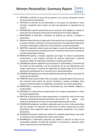 Women Pastoralists: Summary Report                                               2011-
                                                                                   2013
   4. ASEGUREN y defender el acceso de los pastores a los recursos, incluyendo nuestras
       tierras de pastoreo tradicionales.
   5. PROTEJAN los derechos de los pastoralistas y les provean de seguridad en áreas
       nómadas, incluyendo hacer cumplir las leyes que garantizan la seguridad de las
       mujeres.
   6. RECONOZCAN a aquellos pastoralistas que se reconocen como indígenas y respeten la
       Declaración de las Naciones Unidas sobre los Derechos de los Pueblos Indígenas.
   7. MONITORICEN el desarrollo y aplicación de políticas que afectan y protegen a
       pastoralistas.
   8. APOYEN el desarrollo de una organización internacional que se encargue de considerar
       las quejas referidas a violaciones de derechos pastoriles. Esta organización debe hacer
       a los países responsables, y debe incluir como miembros a mujeres pastoralistas.
   9. ADAPTEN la legislación existente para que tenga en cuenta las especificidades de los
       modos de vida pastoriles y que diferencie entre el pastoreo trashumante y nómada de
       la producción ganadera intensiva.
   10. PROMUEVAN políticas y tratados regionales que tengan en cuenta el pastoralismo
       transfronterizo y que respeten territorios de pastoreo tradicionales y patrones
       migratorios. Deben ser negociados consultando a mujeres pastoralistas.
   11. DESARROLLEN políticas específicas que promuevan la sostenibilidad y el bienestar de
       los modos de vida pastoriles, y de los ecosistemas de los que dependemos para
       nuestra supervivencia. El proceso de elaboración de políticas debe incluir de forma
       significativa la participación de, y la consulta con, mujeres pastoralistas.
   12. DESARROLLEN legislación que restrinja modos de desarrollo que dañen o amenacen los
       modos de vida pastoriles.
   13. PERMITAN acceso durante todo el año a los pastos, incluyendo algunas tierras que en
       este momento están dentro de reservas faunísticas y espacios protegidos. Estos
       espacios de pastoreo deben ser establecidos consultando a las mujeres pastoralistas.
   14. PROMUEVAN y reconozcan las Áreas Conservadas por Comunidades Indígenas y
       Locales (ICCAs).
   15. ASEGUREN una representación proporcionada de las mujeres pastoralistas en todos
       los niveles de gobernanza.
   16. RESPETEN el derecho de las mujeres pastoralistas a la educación, tanto formal como
       informal, e incluyendo la educación secundaria. Que provean de             apoyos  para
       cambiar las percepciones en torno a las necesidades educativas de las niñas.
   17. DESARROLLEN programas accesibles y adecuados para los niños y niñas pastoralistas
       para que accedan a la educación. Se debe hacer un énfasis especial para las niñas
       pastoralistas. Estos programas deben ser desarrollados consultando a las mujeres
       pastoralistas.
   18. DESARROLLEN servicios móviles que respeten las realidades pastoralistas y que estén
       en sintonía con las necesidades de las mujeres pastoralistas.
   19. DESARROLLEN e implementar programas que apoyen la salud de la mujer en las
       comunidades pastoriles. Se debe dar prioridad a la información y educación sobre
       salud, en particular de la salud reproductiva.

www.womenpastoralists.com                                                             Page 35
 