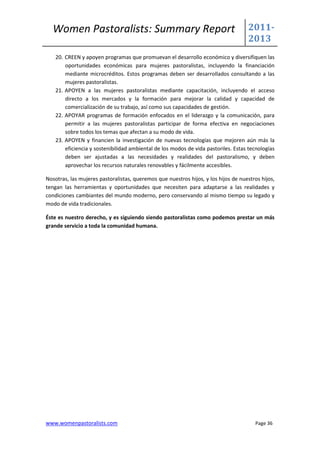 Women Pastoralists: Summary Report                                                2011-
                                                                                    2013
    20. CREEN y apoyen programas que promuevan el desarrollo económico y diversifiquen las
        oportunidades económicas para mujeres pastoralistas, incluyendo la financiación
        mediante microcréditos. Estos programas deben ser desarrollados consultando a las
        mujeres pastoralistas.
    21. APOYEN a las mujeres pastoralistas mediante capacitación, incluyendo el acceso
        directo a los mercados y la formación para mejorar la calidad y capacidad de
        comercialización de su trabajo, así como sus capacidades de gestión.
    22. APOYAR programas de formación enfocados en el liderazgo y la comunicación, para
        permitir a las mujeres pastoralistas participar de forma efectiva en negociaciones
        sobre todos los temas que afectan a su modo de vida.
    23. APOYEN y financien la investigación de nuevas tecnologías que mejoren aún más la
        eficiencia y sostenibilidad ambiental de los modos de vida pastoriles. Estas tecnologías
        deben ser ajustadas a las necesidades y realidades del pastoralismo, y deben
        aprovechar los recursos naturales renovables y fácilmente accesibles.

Nosotras, las mujeres pastoralistas, queremos que nuestros hijos, y los hijos de nuestros hijos,
tengan las herramientas y oportunidades que necesiten para adaptarse a las realidades y
condiciones cambiantes del mundo moderno, pero conservando al mismo tiempo su legado y
modo de vida tradicionales.

Éste es nuestro derecho, y es siguiendo siendo pastoralistas como podemos prestar un más
grande servicio a toda la comunidad humana.




www.womenpastoralists.com                                                              Page 36
 