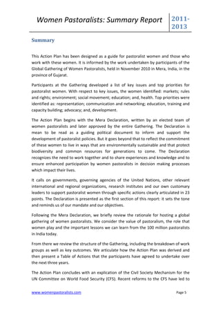 Women Pastoralists: Summary Report                                           2011-
                                                                               2013
Summary


This Action Plan has been designed as a guide for pastoralist women and those who
work with these women. It is informed by the work undertaken by participants of the
Global Gathering of Women Pastoralists, held in November 2010 in Mera, India, in the
province of Gujarat.

Participants at the Gathering developed a list of key issues and top priorities for
pastoralist women. With respect to key issues, the women identified: markets; rules
and rights; environment; social movement; education; and, health. Top priorities were
identified as: representation; communication and networking; education, training and
capacity building; advocacy; and, development.

The Action Plan begins with the Mera Declaration, written by an elected team of
women pastoralists and later approved by the entire Gathering. The Declaration is
mean to be read as a guiding political document to inform and support the
development of pastoralist policies. But it goes beyond that to reflect the commitment
of these women to live in ways that are environmentally sustainable and that protect
biodiversity and common resources for generations to come. The Declaration
recognizes the need to work together and to share experiences and knowledge and to
ensure enhanced participation by women pastoralists in decision making processes
which impact their lives.

It calls on governments, governing agencies of the United Nations, other relevant
international and regional organizations, research institutes and our own customary
leaders to support pastoralist women through specific actions clearly articulated in 23
points. The Declaration is presented as the first section of this report: it sets the tone
and reminds us of our mandate and our objectives.

Following the Mera Declaration, we briefly review the rationale for hosting a global
gathering of women pastoralists. We consider the value of pastoralism, the role that
women play and the important lessons we can learn from the 100 million pastoralists
in India today.

From there we review the structure of the Gathering, including the breakdown of work
groups as well as key outcomes. We articulate how the Action Plan was derived and
then present a Table of Actions that the participants have agreed to undertake over
the next three years.

The Action Plan concludes with an explication of the Civil Society Mechanism for the
UN Committee on World Food Security (CFS). Recent reforms to the CFS have led to

www.womenpastoralists.com                                                         Page 5
 