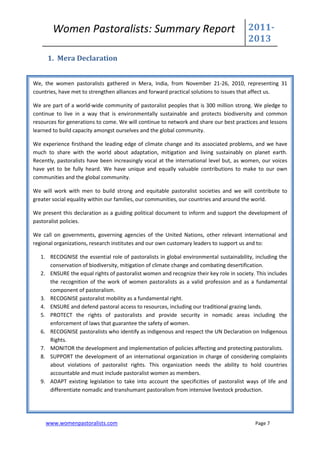 Women Pastoralists: Summary Report                                              2011-
                                                                                        2013
     1. Mera Declaration


We, the women pastoralists gathered in Mera, India, from November 21-26, 2010, representing 31
countries, have met to strengthen alliances and forward practical solutions to issues that affect us.

We are part of a world-wide community of pastoralist peoples that is 300 million strong. We pledge to
continue to live in a way that is environmentally sustainable and protects biodiversity and common
resources for generations to come. We will continue to network and share our best practices and lessons
learned to build capacity amongst ourselves and the global community.

We experience firsthand the leading edge of climate change and its associated problems, and we have
much to share with the world about adaptation, mitigation and living sustainably on planet earth.
Recently, pastoralists have been increasingly vocal at the international level but, as women, our voices
have yet to be fully heard. We have unique and equally valuable contributions to make to our own
communities and the global community.

We will work with men to build strong and equitable pastoralist societies and we will contribute to
greater social equality within our families, our communities, our countries and around the world.

We present this declaration as a guiding political document to inform and support the development of
pastoralist policies.

We call on governments, governing agencies of the United Nations, other relevant international and
regional organizations, research institutes and our own customary leaders to support us and to:

   1. RECOGNISE the essential role of pastoralists in global environmental sustainability, including the
      conservation of biodiversity, mitigation of climate change and combating desertification.
   2. ENSURE the equal rights of pastoralist women and recognize their key role in society. This includes
      the recognition of the work of women pastoralists as a valid profession and as a fundamental
      component of pastoralism.
   3. RECOGNISE pastoralist mobility as a fundamental right.
   4. ENSURE and defend pastoral access to resources, including our traditional grazing lands.
   5. PROTECT the rights of pastoralists and provide security in nomadic areas including the
      enforcement of laws that guarantee the safety of women.
   6. RECOGNISE pastoralists who identify as indigenous and respect the UN Declaration on Indigenous
      Rights.
   7. MONITOR the development and implementation of policies affecting and protecting pastoralists.
   8. SUPPORT the development of an international organization in charge of considering complaints
      about violations of pastoralist rights. This organization needs the ability to hold countries
      accountable and must include pastoralist women as members.
   9. ADAPT existing legislation to take into account the specificities of pastoralist ways of life and
      differentiate nomadic and transhumant pastoralism from intensive livestock production.




     www.womenpastoralists.com                                                             Page 7
 