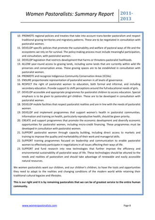 Women Pastoralists: Summary Report                                                   2011-
                                                                                               2013


   10. PROMOTE regional policies and treaties that take into account trans-border pastoralism and respect
       traditional grazing territories and migratory patterns. These are to be negotiated in consultation with
       pastoralist women.
   11. DEVELOP specific policies that promote the sustainability and welfare of pastoral ways of life and the
       ecosystems we rely on for survival. The policy-making process must include meaningful participation,
       and consultation, with pastoralist women.
   12. DEVELOP legislation that restricts development that harms or threatens pastoralist livelihoods.
   13. ALLOW year-round access to grazing lands, including some lands that are currently within wild life
       preserves and conservation areas. These grazing spaces are to be established in consultation with
       pastoralist women.
   14. PROMOTE and recognize Indigenous Community Conservation Areas (ICCAs).
   15. ENSURE proportionate representation of pastoralist women in all levels of governance.
   16. RESPECT the right of pastoralist women to education, both formal and informal, and including
       secondary education. Provide support to shift perceptions around the full educational needs of girls.
   17. DEVELOP accessible and appropriate programmes for pastoralist children to access education. Special
       emphasis is to be given to pastoralist girl children. These are to be developed in consultation with
       pastoralist women.
   18. DEVELOP mobile facilities that respect pastoralist realities and are in line with the needs of pastoralist
       women.
   19. DEVELOP and implement programmes that support women’s health in pastoralist communities.
       Information and training on health, particularly reproductive health, should be given priority.
   20. CREATE and support programmes that promote the economic development and diversify economic
       opportunities for pastoralist women, including micro-credit financing. These programmes must be
       developed in consultation with pastoralist women.
   21. SUPPORT pastoralist women through capacity building, including direct access to markets and
       training to improve the quality and marketability of their work and managerial skills.
   22. SUPPORT training programmes focused on leadership and communication to enable pastoralist
       women to effectively participate in negotiations in all issues affecting their ways of life.
   23. SUPPORT and fund research into new technologies that further improve the efficiency and
       environmental sustainability of pastoralist ways of life. These technologies should be attuned to the
       needs and realities of pastoralism and should take advantage of renewable and easily accessible
       natural resources.

We women pastoralists want our children, and our children’s children, to have the tools and opportunities
they need to adapt to the realities and changing conditions of the modern world while retaining their
traditional cultural legacies and lifestyles.

This is our right and it is by remaining pastoralists that we can be of greatest service to the entire human
community.




       www.womenpastoralists.com                                                                  Page 8
 