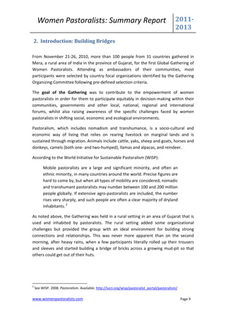 Women Pastoralists: Summary Report                                                       2011-
                                                                                              2013
    2. Introduction: Building Bridges

From November 21-26, 2010, more than 100 people from 31 countries gathered in
Mera, a rural area of India in the province of Gujarat, for the first Global Gathering of
Women Pastoralists. Attending as ambassadors of their communities, most
participants were selected by country focal organizations identified by the Gathering
Organizing Committee following pre-defined selection criteria.

The goal of the Gathering was to contribute to the empowerment of women
pastoralists in order for them to participate equitably in decision-making within their
communities, governments and other local, national, regional and international
forums, whilst also raising awareness of the specific challenges faced by women
pastoralists in shifting social, economic and ecological environments.

Pastoralism, which includes nomadism and transhumance, is a socio-cultural and
economic way of living that relies on rearing livestock on marginal lands and is
sustained through migration. Animals include cattle, yaks, sheep and goats, horses and
donkeys, camels (both one- and two-humped), llamas and alpacas, and reindeer.

According to the World Initiative for Sustainable Pastoralism (WISP):

         Mobile pastoralists are a large and significant minority, and often an
         ethnic minority, in many countries around the world. Precise figures are
         hard to come by, but when all types of mobility are considered, nomadic
         and transhumant pastoralists may number between 100 and 200 million
         people globally. If extensive agro-pastoralists are included, the number
         rises very sharply, and such people are often a clear majority of dryland
         inhabitants. 2

As noted above, the Gathering was held in a rural setting in an area of Gujarat that is
used and inhabited by pastoralists. The rural setting added some organizational
challenges but provided the group with an ideal environment for building strong
connections and relationships. This was never more apparent than on the second
morning, after heavy rains, when a few participants literally rolled up their trousers
and sleeves and started building a bridge of bricks across a growing mud-pit so that
others could get out of their huts.




2
    See WISP. 2008. Pastoralism. Available: http://iucn.org/wisp/pastoralist_portal/pastoralism/

www.womenpastoralists.com                                                                          Page 9
 