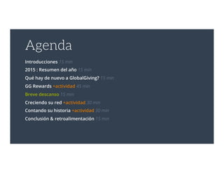 Agenda
Introducciones 15 min
2015 : Resumen del año 15 min
Qué hay de nuevo a GlobalGiving? 15 min
GG Rewards +actividad 45 min
Breve descanso 15 min
Creciendo su red +actividad 30 min
Contando su historia +actividad 30 min
Conclusión & retroalimentación 15 min
 