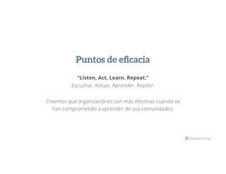 Puntos de eﬁcacia
“Listen, Act, Learn. Repeat.”
Escuchar, Actuar, Aprender. Repetir.
Creemos que organizaciónes son más efectivas cuando se
han comprometido a aprender de sus comunidades.
 