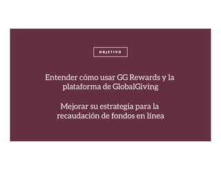 O B J E T I V O
Entender cómo usar GG Rewards y la
plataforma de GlobalGiving

Mejorar su estrategia para la
recaudación de fondos en línea
 
