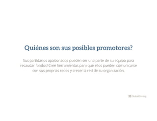 Quiénes son sus posibles promotores?
Sus partidarios apasionados pueden ser una parte de su equipo para
recaudar fondos! Cree herramientas para que ellos pueden comunicarse
con sus proprias redes y crecer la red de su organización.
 