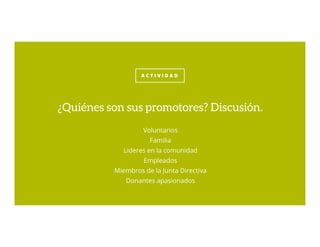 A C T I V I D A D
Voluntarios
Familia
Lideres en la comunidad
Empleados
Miembros de la Junta Directiva
Donantes apasionados
¿Quiénes son sus promotores? Discusión.
 
