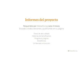 Informes del proyecto
Requeridos por GlobalGiving cada 3 meses
Enviado a todos donantes y publicando en su página
Fotos de alta calidad
Historias de beneﬁciarios
Progresos y logros
Estadísticas
Un llamado a la acción

 
